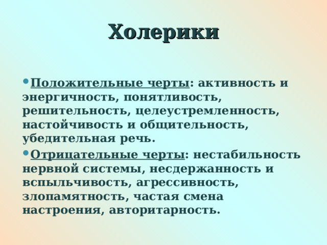 Холерики  Положительные черты : активность и энергичность, понятливость, решительность, целеустремленность, настойчивость и общительность, убедительная речь. Отрицательные черты : нестабильность нервной системы, несдержанность и вспыльчивость, агрессивность, злопамятность, частая смена настроения, авторитарность.  