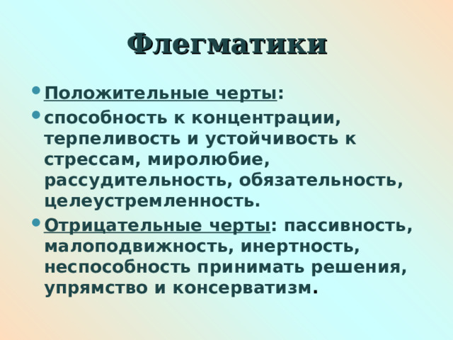 Флегматики Положительные черты : способность к концентрации, терпеливость и устойчивость к стрессам, миролюбие, рассудительность, обязательность, целеустремленность. Отрицательные черты : пассивность,  малоподвижность, инертность, неспособность принимать решения, упрямство и консерватизм .  