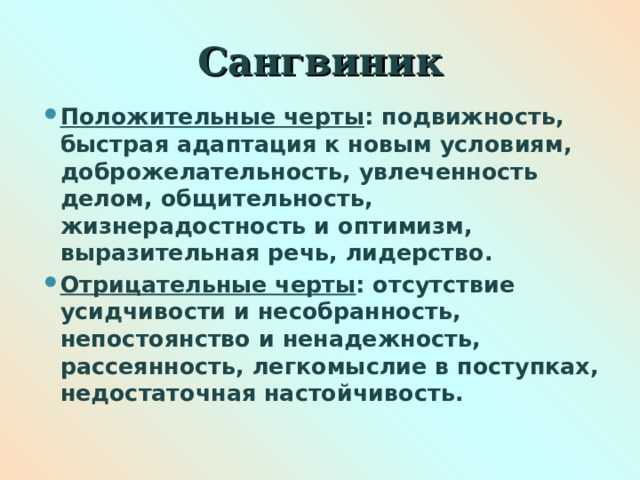 Сангвиник Положительные черты : подвижность, быстрая адаптация к новым условиям, доброжелательность, увлеченность делом, общительность, жизнерадостность и оптимизм, выразительная речь, лидерство. Отрицательные черты : отсутствие усидчивости и несобранность, непостоянство и ненадежность, рассеянность, легкомыслие в поступках, недостаточная настойчивость.  