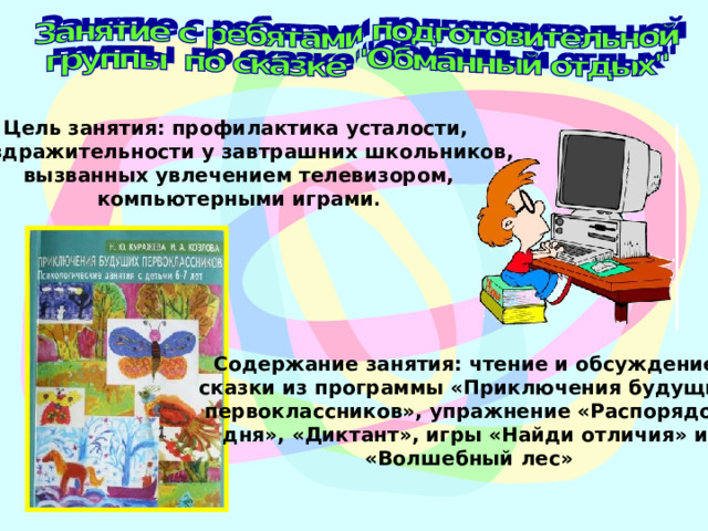 Цель занятия: профилактика усталости, раздражительности у завтрашних школьников,  вызванных увлечением телевизором, компьютерными играми . Содержание занятия: чтение и обсуждение сказки из программы «Приключения будущих первоклассников», упражнение «Распорядок дня», «Диктант», игры «Найди отличия» и «Волшебный лес» 
