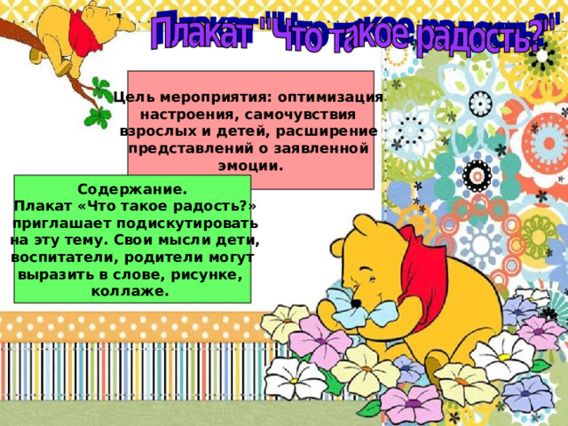 Цель мероприятия: оптимизация настроения, самочувствия взрослых и детей, расширение представлений о заявленной эмоции. Содержание.  Плакат «Что такое радость?»  приглашает подискутировать  на эту тему. Свои мысли дети,  воспитатели, родители могут выразить в слове, рисунке, коллаже. 