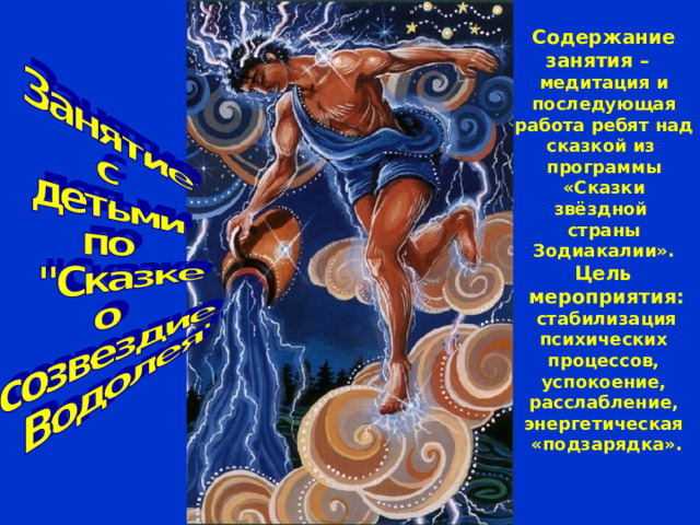 Цель мероприятия:  стабилизация психических процессов, успокоение, расслабление, энергетическая «подзарядка». Содержание занятия –  медитация и последующая работа ребят над сказкой из программы «Сказки звёздной страны Зодиакалии». 