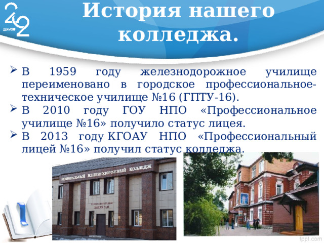 История нашего колледжа. В 1959 году железнодорожное училище переименовано в городское профессиональное-техническое училище №16 (ГПТУ-16). В 2010 году ГОУ НПО «Профессиональное училище №16» получило статус лицея. В 2013 году КГОАУ НПО «Профессиональный лицей №16» получил статус колледжа. 