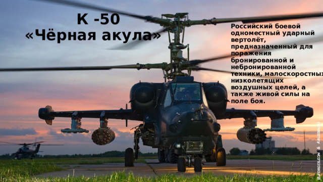  К -50  «Чёрная акула» Российский боевой одноместный ударный вертолёт, предназначенный для поражения бронированной и небронированной техники, малоскоростных низколетящих воздушных целей, а также живой силы на поле боя. К-50 «Чёрная акула» Российский боевой одноместный ударный вертолёт, предназначенный для поражения бронированной и небронированной техники, малоскоростных низколетящих воздушных целей, а также живой силы на поле боя.  