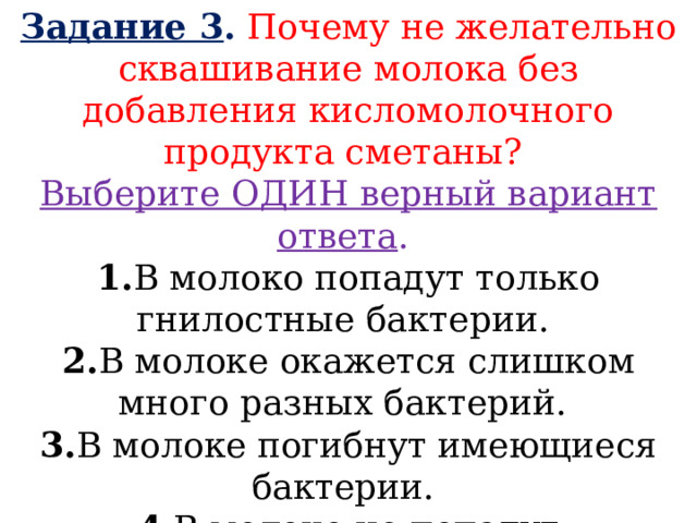 Задание 3 . Почему не желательно сквашивание молока без добавления кисломолочного продукта сметаны? Выберите ОДИН верный вариант ответа . 1. В молоко попадут только гнилостные бактерии. 2. В молоке окажется слишком много разных бактерий. 3. В молоке погибнут имеющиеся бактерии. 4. В молоко не попадут молочнокислые бактерии.  