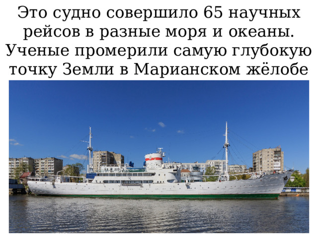 Это судно совершило 65 научных рейсов в разные моря и океаны. Ученые промерили самую глубокую точку Земли в Марианском жёлобе (11 022 м). 