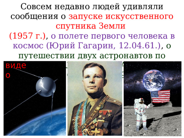 Совсем недавно людей удивляли сообщения о запуске искусственного спутника Земли (1957 г.) , о полете первого человека в космос (Юрий Гагарин, 12.04.61.) , о путешествии двух астронавтов по поверхности Луны (Нейл Армстронг и Эдвин Олдрин, 1969 г.) . видео 