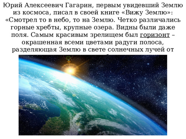 Юрий Алексеевич Гагарин, первым увидевший Землю из космоса, писал в своей книге «Вижу Землю»: «Смотрел то в небо, то на Землю. Четко различались горные хребты, крупные озера. Видны были даже поля. Самым красивым зрелищем был горизонт – окрашенная всеми цветами радуги полоса, разделяющая Землю в свете солнечных лучей от черного неба. 