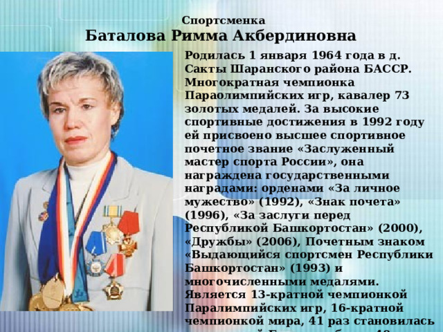 Спортсменка  Баталова Римма Акбердиновна Родилась 1 января 1964 года в д. Сакты Шаранского района БАССР. Многократная чемпионка Параолимпийских игр, кавалер 73 золотых медалей. За высокие спортивные достижения в 1992 году ей присвоено высшее спортивное почетное звание «Заслуженный мастер спорта России», она награждена государственными наградами: орденами «За личное мужество» (1992), «Знак почета» (1996), «За заслуги перед Республикой Башкортостан» (2000), «Дружбы» (2006), Почетным знаком «Выдающийся спортсмен Республики Башкортостан» (1993) и многочисленными медалями. Является 13-кратной чемпионкой Паралимпийских игр, 16-кратной чемпионкой мира, 41 раз становилась чемпионкой Европы и более 40 раз чемпионкой России. Более 20 раз устанавливала мировые рекорды. За свои выдающиеся достижения занесена в книгу рекордов Гиннеса. 