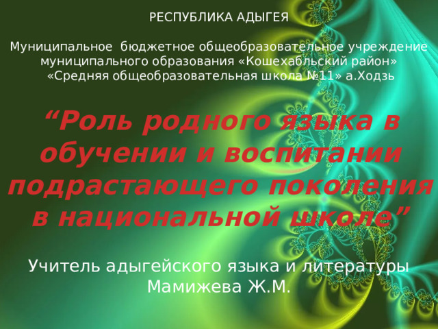 РЕСПУБЛИКА АДЫГЕЯ  Муниципальное бюджетное общеобразовательное учреждение муниципального образования «Кошехабльский район»  «Средняя общеобразовательная школа №11» а.Ходзь  “ Роль родного языка в обучении и воспитании подрастающего поколения в национальной школе” Учитель адыгейского языка и литературы Мамижева Ж.М.  