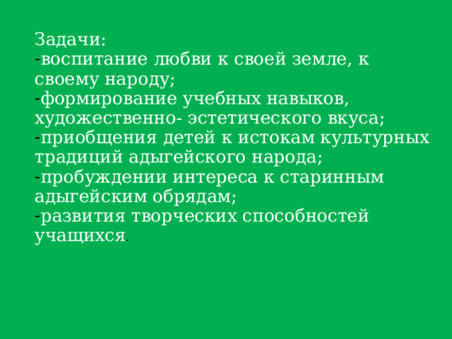 Задачи: воспитание любви к своей земле, к своему народу; формирование учебных навыков, художественно- эстетического вкуса; приобщения детей к истокам культурных традиций адыгейского народа; пробуждении интереса к старинным адыгейским обрядам; развития творческих способностей учащихся . 