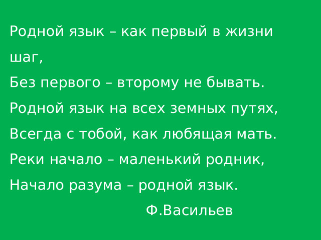 Родной язык – как первый в жизни шаг, Без первого – второму не бывать. Родной язык на всех земных путях, Всегда с тобой, как любящая мать. Реки начало – маленький родник, Начало разума – родной язык.  Ф.Васильев 