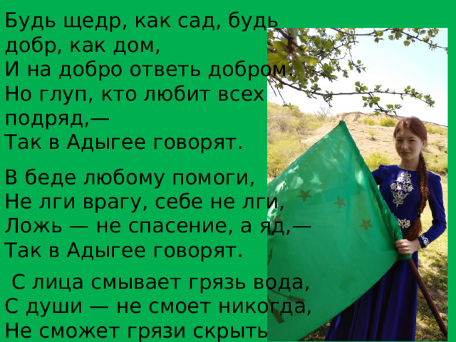 Будь щедр, как сад, будь добр, как дом, И на добро ответь добром. Но глуп, кто любит всех подряд,— Так в Адыгее говорят. В беде любому помоги, Не лги врагу, себе не лги, Ложь — не спасение, а яд,— Так в Адыгее говорят.   С лица смывает грязь вода, С души — не смоет никогда, Не сможет грязи скрыть наряд,— Так в Адыгее говорят.  