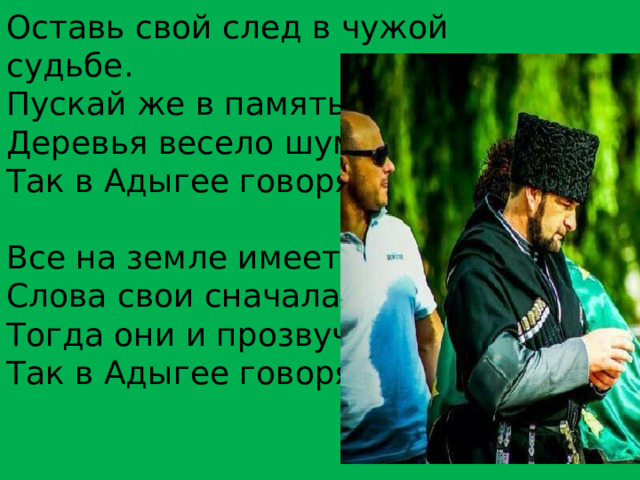 Оставь свой след в чужой судьбе. Пускай же в память о тебе Деревья весело шумят,— Так в Адыгее говорят. Все на земле имеет вес. Слова свои сначала взвесь, Тогда они и прозвучат,— Так в Адыгее говорят.   