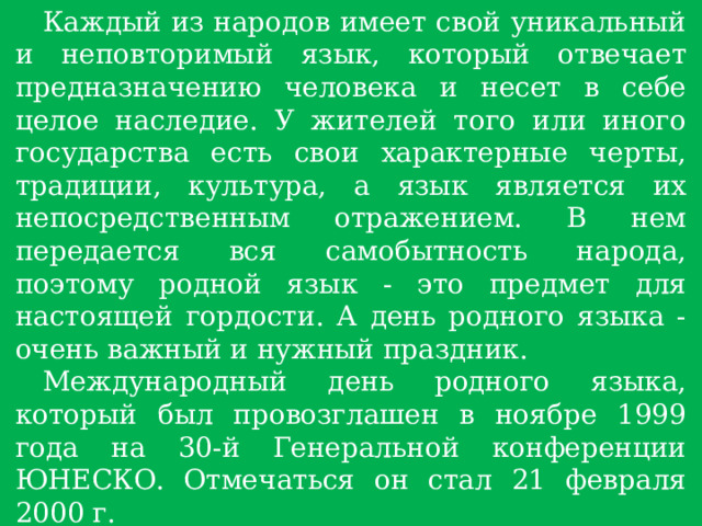 Каждый из народов имеет свой уникальный и неповторимый язык, который отвечает предназначению человека и несет в себе целое наследие. У жителей того или иного государства есть свои характерные черты, традиции, культура, а язык является их непосредственным отражением. В нем передается вся самобытность народа, поэтому родной язык - это предмет для настоящей гордости. А день родного языка - очень важный и нужный праздник. Международный день родного языка, который был провозглашен в ноябре 1999 года на 30-й Генеральной конференции ЮНЕСКО. Отмечаться он стал 21 февраля 2000 г. На земном шаре существует около 6000 языков, половина из которых на грани исчезновения. 