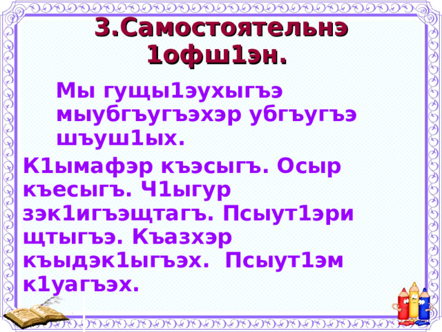 3.Самостоятельнэ 1офш1эн. Мы гущы1эухыгъэ мыубгъугъэхэр убгъугъэ шъуш1ых. Мы гущы1эухыгъэ мыубгъугъэхэр убгъугъэ шъуш1ых. Мы гущы1эухыгъэ мыубгъугъэхэр убгъугъэ шъуш1ых. К1ымафэр къэсыгъ. Осыр къесыгъ. Ч1ыгур зэк1игъэщтагъ. Псыут1эри щтыгъэ. Къазхэр къыдэк1ыгъэх. Псыут1эм к1уагъэх. 