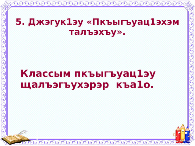 5. Джэгук1эу «Пкъыгъуац1эхэм  талъэхъу».   Классым пкъыгъуац1эу щалъэгъухэрэр къа1о. 