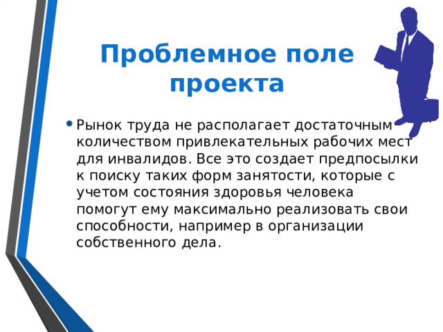 Проблемное поле проекта Рынок труда не располагает достаточным количеством привлекательных рабочих мест для инвалидов. Все это создает предпосылки к поиску таких форм занятости, которые с учетом состояния здоровья человека помогут ему максимально реализовать свои способности, например в организации собственного дела. 