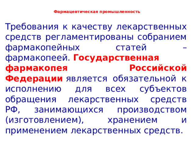  Фармацевтическая промышленность   Требования к качеству лекарственных средств регламентированы собранием фармакопейных статей – фармакопеей.   Государственная фармакопея Российской Федерации   является обязательной к исполнению для всех субъектов обращения лекарственных средств РФ, занимающихся производством (изготовлением), хранением и применением лекарственных средств. 