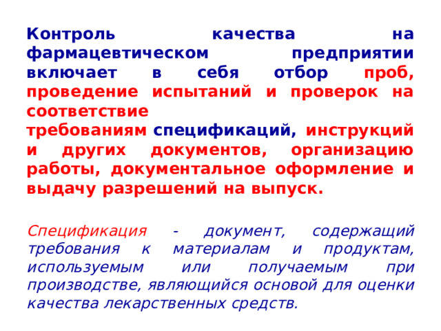 Контроль качества на фармацевтическом предприятии включает в себя отбор проб, проведение испытаний и проверок на соответствие требованиям  спецификаций, инструкций и других документов, организацию работы, документальное оформление и выдачу разрешений на выпуск.  Спецификация - документ, содержащий требования к материалам и продуктам, используемым или получаемым при производстве, являющийся основой для оценки качества лекарственных средств. 