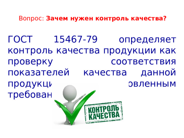  Вопрос: Зачем нужен контроль качества?   ГОСТ 15467-79 определяет контроль качества продукции как проверку соответствия показателей качества данной продукции установленным требованиям. 