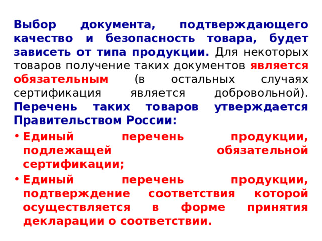 Выбор документа, подтверждающего качество и безопасность товара, будет зависеть от типа продукции. Для некоторых товаров получение таких документов является обязательным (в остальных случаях сертификация является добровольной). Перечень таких товаров утверждается Правительством России: Единый перечень продукции, подлежащей обязательной сертификации; Единый перечень продукции, подтверждение соответствия которой осуществляется в форме принятия декларации о соответствии. 