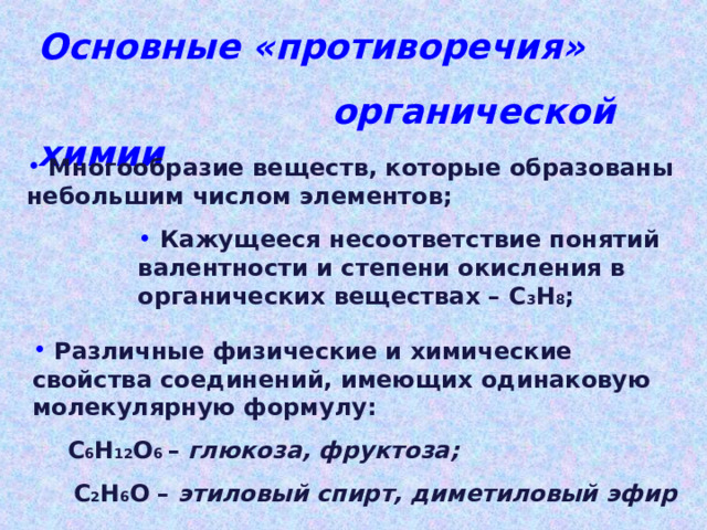 Основные «противоречия»  органической химии  Многообразие веществ, которые образованы небольшим числом элементов;  Кажущееся несоответствие понятий валентности и степени окисления в органических веществах – С 3 Н 8 ;  Различные физические и химические свойства соединений, имеющих одинаковую молекулярную формулу: С 6 Н 12 О 6 – глюкоза, фруктоза; С 6 Н 12 О 6 – глюкоза, фруктоза;  С 2 Н 6 О – этиловый спирт, диметиловый эфир 