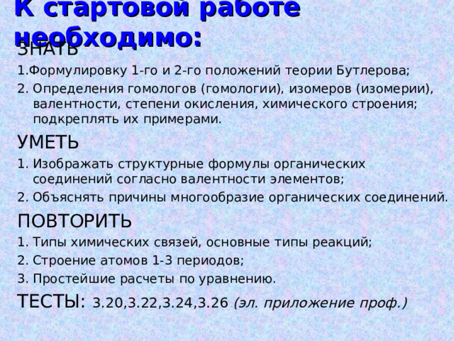 К стартовой работе необходимо: ЗНАТЬ  1.Формулировку 1-го и 2-го положений теории Бутлерова; 2. Определения гомологов (гомологии), изомеров (изомерии), валентности, степени окисления, химического строения; подкреплять их примерами. УМЕТЬ Изображать структурные формулы органических соединений согласно валентности элементов; Объяснять причины многообразие органических соединений. ПОВТОРИТЬ Типы химических связей, основные типы реакций; Строение атомов 1-3 периодов; Простейшие расчеты по уравнению. ТЕСТЫ: 3.20,3.22,3.24,3.26 (эл. приложение проф.) 