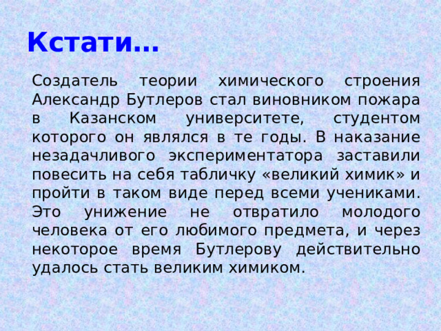 Кстати…  Создатель теории химического строения Александр Бутлеров стал виновником пожара в Казанском университете, студентом которого он являлся в те годы. В наказание незадачливого экспериментатора заставили повесить на себя табличку «великий химик» и пройти в таком виде перед всеми учениками. Это унижение не отвратило молодого человека от его любимого предмета, и через некоторое время Бутлерову действительно удалось стать великим химиком. 