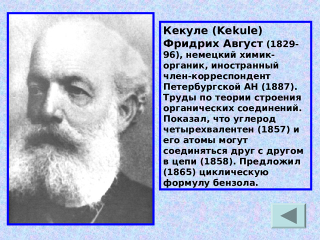 Кекуле (Kekule) Фридрих Август (1829-96), немецкий химик-органик, иностранный член-корреспондент Петербургской АН (1887). Труды по теории строения органических соединений. Показал, что углерод четырехвалентен (1857) и его атомы могут соединяться друг с другом в цепи (1858). Предложил (1865) циклическую формулу бензола. 