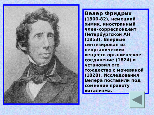 Велер Фридрих (1800-82), немецкий химик, иностранный член-корреспондент Петербургской АН (1853). Впервые синтезировал из неорганических веществ органическое соединение (1824) и установил его тождество с мочевиной (1828). Исследования Велера поставили под сомнение правоту витализма. 