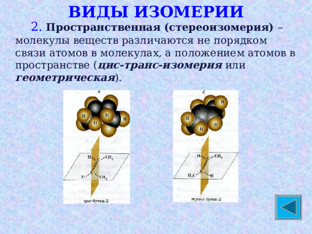 ВИДЫ ИЗОМЕРИИ  2. Пространственная (стереоизомерия) – молекулы веществ различаются не порядком связи атомов в молекулах, а положением атомов в пространстве ( цис-транс-изомерия или геометрическая ). 