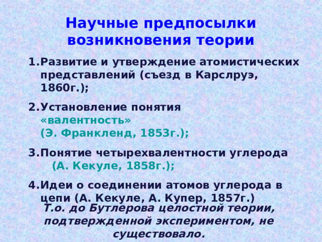 Научные предпосылки возникновения теории Развитие и утверждение атомистических представлений ( съезд в Карслруэ, 1860г.); Установление понятия «валентность» (Э. Франкленд, 1853г.); Понятие четырехвалентности углерода (А. Кекуле, 1858г.); Идеи о соединении атомов углерода в цепи (А. Кекуле, А. Купер, 1857г.)  Т.о. до Бутлерова целостной теории, подтвержденной экспериментом, не существовало. 