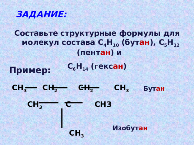 ЗАДАНИЕ: Составьте структурные формулы для молекул состава С 4 Н 10 (бут ан ), С 5 Н 12 (пент ан ) и С 6 Н 14 (гекс ан ) Пример: СН 3 СН 2 СН 2 СН 3 Бут ан СН 3 С СН3   СН 3 Изобут ан 