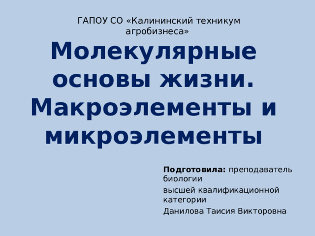 ГАПОУ СО «Калининский техникум агробизнеса» Молекулярные основы жизни. Макроэлементы и микроэлементы Подготовила: преподаватель биологии высшей квалификационной категории Данилова Таисия Викторовна 