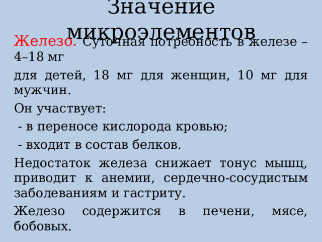 Значение микроэлементов Железо. Суточная потребность в железе – 4–18 мг для детей, 18 мг для женщин, 10 мг для мужчин. Он участвует:  - в переносе кислорода кровью;  - входит в состав белков. Недостаток железа снижает тонус мышц, приводит к анемии, сердечно-сосудистым заболеваниям и гастриту. Железо содержится в печени, мясе, бобовых. 