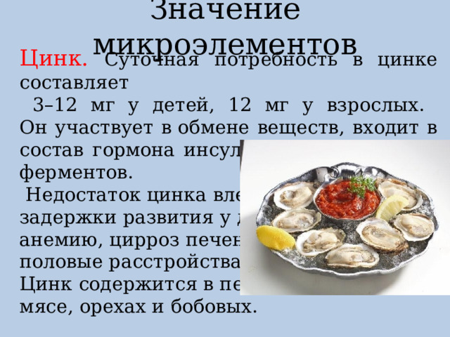 Значение микроэлементов Цинк. Суточная потребность в цинке составляет  3–12 мг у детей, 12 мг у взрослых.  Он участвует в обмене веществ, входит в состав гормона инсулина и большинства ферментов.  Недостаток цинка влечет задержки развития у детей, анемию, цирроз печени, половые расстройства. Цинк содержится в печени, мясе, орехах и бобовых.  устрицы содержат  много цинка 