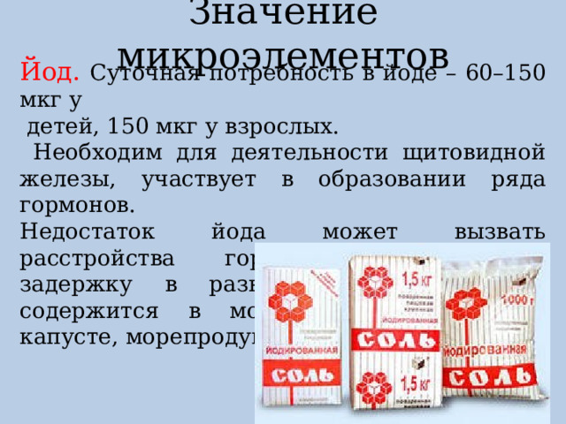 Значение микроэлементов Йод. Суточная потребность в йоде – 60–150 мкг у  детей, 150 мкг у взрослых.  Необходим для деятельности щитовидной железы, участвует в образовании ряда гормонов. Недостаток йода может вызвать расстройства гормональной системы, задержку в развитии у детей. Йод содержится в морской соли, морской капусте, морепродуктах, рыбе. 