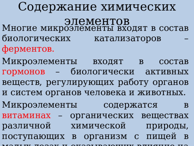 Содержание химических элементов Многие микроэлементы входят в состав биологических катализаторов – ферментов. Микроэлементы входят в состав гормонов – биологически активных веществ, регулирующих работу органов и систем органов человека и животных. Микроэлементы содержатся в витаминах – органических веществах различной химической природы, поступающих в организм с пищей в малых дозах и оказывающих влияние на жизнедеятельность организма. 