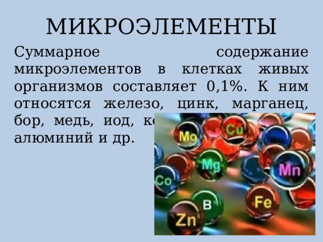 МИКРОЭЛЕМЕНТЫ Суммарное содержание микроэлементов в клетках живых организмов составляет 0,1%. К ним относятся железо, цинк, марганец, бор, медь, иод, кобальт, бром, фтор, алюминий и др. 