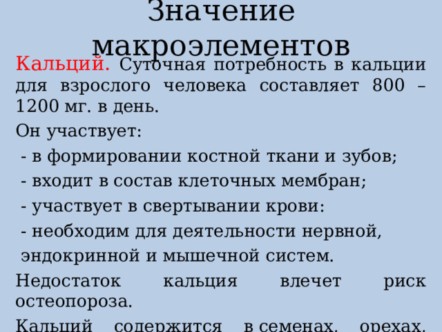 Значение макроэлементов Кальций. Суточная потребность в кальции для взрослого человека составляет 800 – 1200 мг. в день. Он участвует:  - в формировании костной ткани и зубов;  - входит в состав клеточных мембран;  - участвует в свертывании крови:  - необходим для деятельности нервной,  эндокринной и мышечной систем. Недостаток кальция влечет риск остеопороза. Кальций содержится в семенах, орехах, молочных продуктах. 