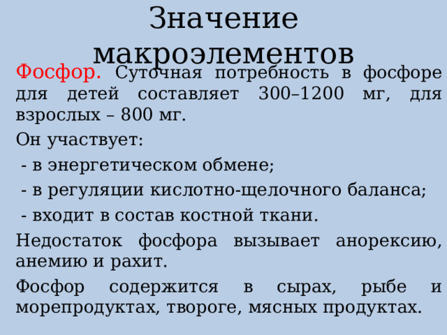 Значение макроэлементов Фосфор. Суточная потребность в фосфоре для детей составляет 300–1200 мг, для взрослых – 800 мг. Он участвует:  - в энергетическом обмене;  - в регуляции кислотно-щелочного баланса;  - входит в состав костной ткани. Недостаток фосфора вызывает анорексию, анемию и рахит. Фосфор содержится в сырах, рыбе и морепродуктах, твороге, мясных продуктах. 