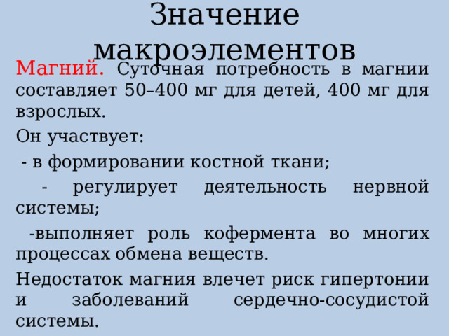 Значение макроэлементов Магний. Суточная потребность в магнии составляет 50–400 мг для детей, 400 мг для взрослых. Он участвует:  - в формировании костной ткани;  - регулирует деятельность нервной системы;  -выполняет роль кофермента во многих процессах обмена веществ. Недостаток магния влечет риск гипертонии и заболеваний сердечно-сосудистой системы. Магний содержится в хлебе, крупах, орехах. 