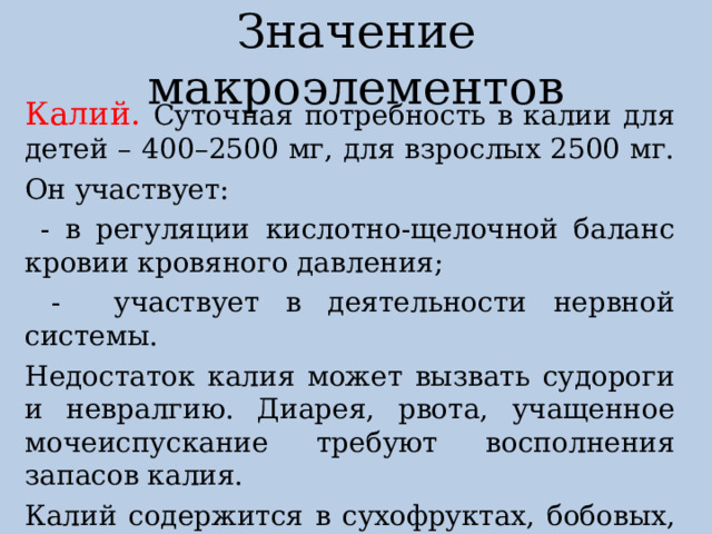 Значение макроэлементов Калий. Суточная потребность в калии для детей – 400–2500 мг, для взрослых 2500 мг. Он участвует:  - в регуляции кислотно-щелочной баланс кровии кровяного давления;  - участвует в деятельности нервной системы. Недостаток калия может вызвать судороги и невралгию. Диарея, рвота, учащенное мочеиспускание требуют восполнения запасов калия. Калий содержится в сухофруктах, бобовых, морской капусте, картофеле. 