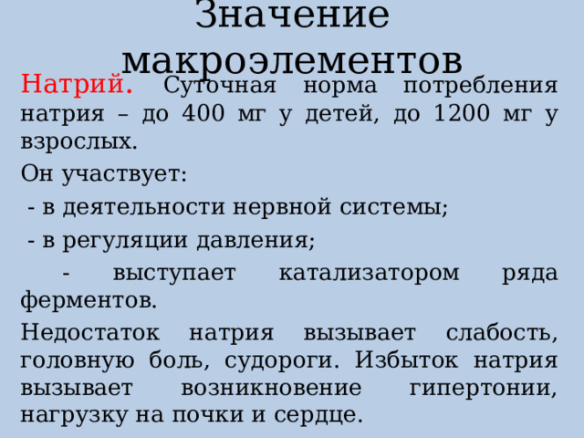 Значение макроэлементов Натрий . Суточная норма потребления натрия – до 400 мг у детей, до 1200 мг у взрослых. Он участвует:  - в деятельности нервной системы;  - в регуляции давления;  - выступает катализатором ряда ферментов. Недостаток натрия вызывает слабость, головную боль, судороги. Избыток натрия вызывает возникновение гипертонии, нагрузку на почки и сердце. Натрий содержится в соли, морской капусте, морепродуктах, яйцах. 