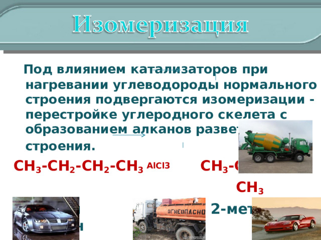  Под влиянием катализаторов при нагревании углеводороды нормального строения подвергаются изомеризации - перестройке углеродного скелета с образованием алканов разветвленного строения.   CH 3 -CH 2 -CH 2 -CH 3 AlCl3   CH 3 -CH-CH 3   CH 3  n- бутан 2-метил пропан 