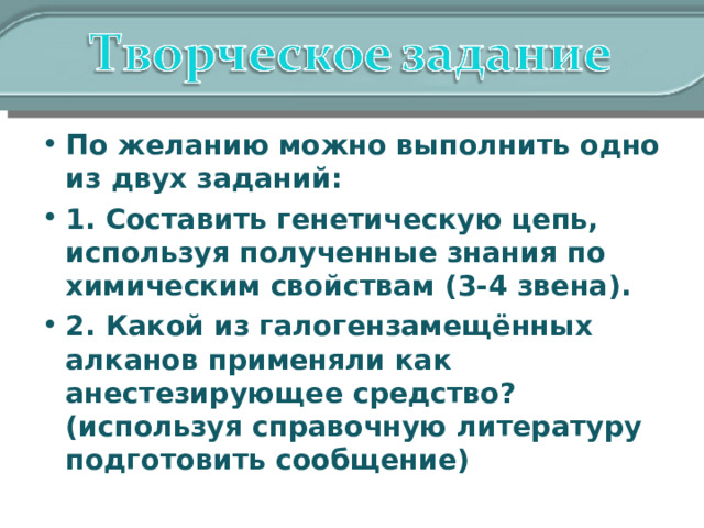 По желанию можно выполнить одно из двух заданий: 1. Составить генетическую цепь, используя полученные знания по химическим свойствам (3-4 звена). 2. Какой из галогензамещённых алканов применяли как анестезирующее средство? (используя справочную литературу подготовить сообщение) 