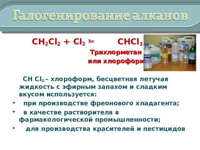  СН 2 Cl 2 + Cl 2  hv  CHCl 3 + HCl   Трихлорметан  или хлороформ  СН Cl 3 – хлороформ, бесцветная летучая жидкость с эфирным запахом и сладким вкусом используется:  при производстве фреонового хладагента;  в качестве растворителя в фармакологической промышленности;  для производства красителей и пестицидов  