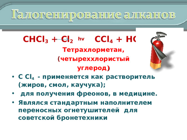  СНCl 3 + Cl 2  hv CCl 4 + HCl Тетрахлорметан, ( четыреххлористый углерод ) С Cl 4   - применяется как растворитель (жиров, смол, каучука);  для получения фреонов, в медицине. Являлся стандартным наполнителем переносных огнетушителей  для советской бронетехники  