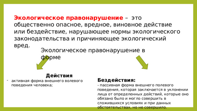 Экологическое правонарушение – это общественно опасное, вредное, виновное действие или бездействие, нарушающее нормы экологического законодательства и причиняющее экологический вред. Экологическое правонарушение в форме  Действия  Бездействия: активная форма внешнего волевого поведения человека; - пассивная форма внешнего полевого поведения, которая заключается в уклонении лица от определенных действий, которые оно обязано было и могло совершить в сложившихся условиях и при данных обстоятельствах, но не совершило. 